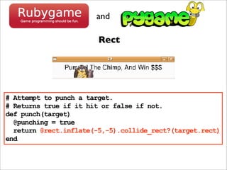 and

                        Rect




# Attempt to punch a target.
# Returns true if it hit or false if not.
def punch(target)
  @punching = true
  return @rect.inflate(-5,-5).collide_rect?(target.rect)
end
 