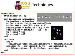 Techniques
class Star
  attr_reader :x, :y
  def initialize(animation)
    @animation = animation
    @color = Gosu::Color.new(0xff000000)
    @color.red = rand(255 - 40) + 40
    @color.green = rand(255 - 40) + 40
    @color.blue = rand(255 - 40) + 40
    @x = rand * 640
    @y = rand * 480
  end
  def draw
    img =
      @animation[Gosu::milliseconds/100 % @animation.size]
    img.draw(@x - img.width/2.0, @y - img.height/2.0,
        ZOrder::Stars, 1, 1, @color, :additive)
  end
end
 