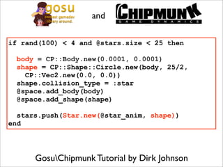 and

if rand(100) < 4 and @stars.size < 25 then

 body = CP::Body.new(0.0001, 0.0001)
 shape = CP::Shape::Circle.new(body, 25/2,
   CP::Vec2.new(0.0, 0.0))
 shape.collision_type = :star
 @space.add_body(body)
 @space.add_shape(shape)

  stars.push(Star.new(@star_anim, shape))
end




      GosuChipmunk Tutorial by Dirk Johnson
 