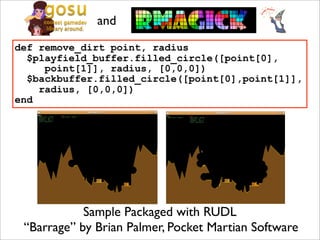 and
def remove_dirt point, radius
  $playfield_buffer.filled_circle([point[0],
     point[1]], radius, [0,0,0])
  $backbuffer.filled_circle([point[0],point[1]],
    radius, [0,0,0])
end




            Sample Packaged with RUDL
 “Barrage” by Brian Palmer, Pocket Martian Software
 