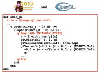 and

def exec_gl
  info = @image.gl_tex_info
  ...
    0.upto(POINTS_Y - 2) do |y|
      0.upto(POINTS_X - 2) do |x|
        glBegin(GL_TRIANGLE_STRIP)
          z = @height_map[y][x]
          glColor4d(1, 1, 1, z)
          glTexCoord2d(info.left, info.top)
          glVertex3d(-0.5 + (x - 0.0) / (POINTS_X-1),
            -0.5 + (y - offs_y - 0.0) / (POINTS_Y-2),
            z)
          ...
        glEnd
      end
    end
end
 