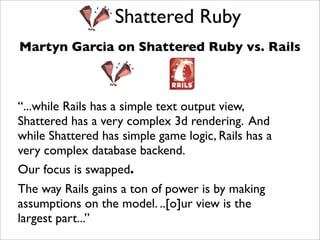 Shattered Ruby
Martyn Garcia on Shattered Ruby vs. Rails



“...while Rails has a simple text output view,
Shattered has a very complex 3d rendering. And
while Shattered has simple game logic, Rails has a
very complex database backend.
Our focus is swapped.
The way Rails gains a ton of power is by making
assumptions on the model. ..[o]ur view is the
largest part...”
 