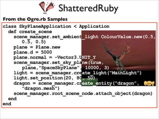 ShatteredRuby
From the Ogre.rb Samples
class SkyPlaneApplication < Application
  def create_scene
    scene_manager.set_ambient_light ColourValue.new(0.5,
       0.5, 0.5)
    plane = Plane.new
    plane.d = 5000
    plane.normal = -Vector3.UNIT_Y
    scene_manager.set_sky_plane(true,
       plane,"SpaceSkyPlane", 10000, 3)
    light = scene_manager.create_light("MainLight")
    light.set_position(20, 80, 50)
    dragon = scene_manager.create_entity("dragon",
       "dragon.mesh")
    scene_manager.root_scene_node.attach_object(dragon)
  end
end
 