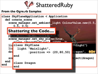 ShatteredRuby
From the Ogre.rb Samples
class SkyPlaneApplication < Application
  def create_scene
    scene_manager.set_ambient_light ColourValue.new(0.5,
       0.5, 0.5)
    plane = Plane.new
    Shattering the Code....
    plane.d = 5000
    plane.normal = -Vector3.UNIT_Y
    scene_manager.set_sky_plane(true,
       plane,"SpaceSkyPlane", 10000, 3)
       class SkyPlane
    light = scene_manager.create_light("MainLight")
    light.set_position(20, 80, 50)
         light “Mainlight”,
    dragon = scene_manager.create_entity("dragon",
                :position => (20,80,50)
       "dragon.mesh")
       end
    scene_manager.root_scene_node.attach_object(dragon)
  end class Dragon
end
       end
 