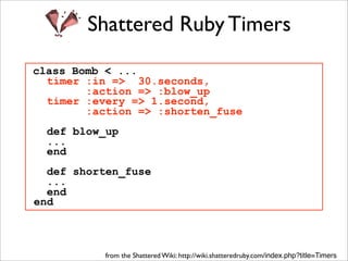 Shattered Ruby Timers
class Bomb < ...
  timer :in => 30.seconds,
        :action => :blow_up
  timer :every => 1.second,
        :action => :shorten_fuse
  def blow_up
  ...
  end
  def shorten_fuse
  ...
  end
end



           from the Shattered Wiki: http://wiki.shatteredruby.com/index.php?title=Timers
 