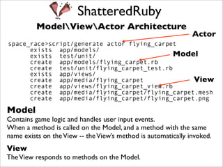 ShatteredRuby
          ModelViewActor Architecture
                                                               Actor
space_race>script/generate actor flying_carpet
      exists app/models/
      exists test/unit/                      Model
      create app/models/flying_carpet.rb
      create test/unit/flying_carpet_test.rb
      exists app/views/
      create app/media/flying_carpet              View
      create app/views/flying_carpet_view.rb
      create app/media/flying_carpet/flying_carpet.mesh
      create app/media/flying_carpet/flying_carpet.png

Model
Contains game logic and handles user input events.
When a method is called on the Model, and a method with the same
name exists on the View -- the View’s method is automatically invoked.
View
The View responds to methods on the Model.
 