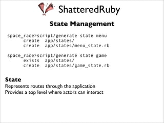 ShatteredRuby
                    State Management
space_race>script/generate state menu
      create app/states/
      create app/states/menu_state.rb

space_race>script/generate state game
      exists app/states/
      create app/states/game_state.rb


State
Represents routes through the application
Provides a top level where actors can interact
 