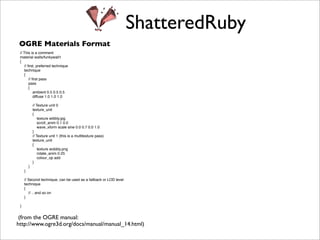 ShatteredRuby
 OGRE Materials Format
 // This is a comment
 material walls/funkywall1
 {
    // ﬁrst, preferred technique
    technique
    {
        // ﬁrst pass
        pass
        {
            ambient 0.5 0.5 0.5
            diffuse 1.0 1.0 1.0
 
      
        
            // Texture unit 0
            texture_unit
            {
                texture wibbly.jpg
                scroll_anim 0.1 0.0
                wave_xform scale sine 0.0 0.7 0.0 1.0
            }
            // Texture unit 1 (this is a multitexture pass)
            texture_unit
            {
                texture wobbly.png
                rotate_anim 0.25
                colour_op add
            }
        }
    }

   // Second technique, can be used as a fallback or LOD level
   technique
   {
      // .. and so on
   }
 
     
 }


 (from the OGRE manual:
http://www.ogre3d.org/docs/manual/manual_14.html)
 