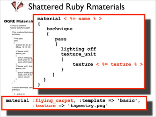 Shattered Ruby Rmaterials
                material < %= name % >
OGRE Materials Format
                {
  // This is a comment

                     technique
  material walls/funkywall1
  {

                     {
     // ﬁrst, preferred technique
     technique
     {
         // ﬁrst pass
         pass            pass
         {
                         {
             ambient 0.5 0.5 0.5
             diffuse 1.0 1.0 1.0
  
      
        
        lighting off
             // Texture unit 0
             texture_unit
             {             texture_unit
                           {
                 texture wibbly.jpg
                 scroll_anim 0.1 0.0
                 wave_xform scale sine 0.0 0.7 0.0 1.0
             }                 texture < %= texture % >
             // Texture unit 1 (this is a multitexture pass)
             texture_unit
             {             }
                       }
                 texture wobbly.png
                 rotate_anim 0.25
                 colour_op add

         }
             }
                   }
     }
                }
    // Second technique, can be used as a fallback or LOD level
    technique
    {
       // .. and so on
    }
  
     
material :flying_carpet, :template => 'basic',
  }

   (from the OGRE manual:
                   :texture => 'tapestry.png'
  http://www.ogre3d.org/docs/manual/manual_14.html)
 