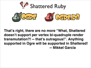 Shattered Ruby



That’s right, there are no more “What, Shattered
doesn’t support per vertex bi-quadruple render
transmutation?! -- that’s outragous!”. Anything
supported in Ogre will be supported in Shattered!
                            -- Mikkel Garcia
 