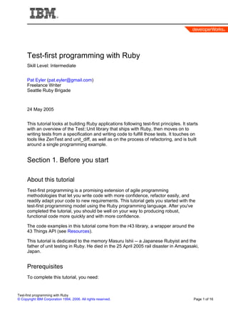 Test-first programming with Ruby
      Skill Level: Intermediate


      Pat Eyler (pat.eyler@gmail.com)
      Freelance Writer
      Seattle Ruby Brigade



      24 May 2005


      This tutorial looks at building Ruby applications following test-first principles. It starts
      with an overview of the Test::Unit library that ships with Ruby, then moves on to
      writing tests from a specification and writing code to fulfill those tests. It touches on
      tools like ZenTest and unit_diff, as well as on the process of refactoring, and is built
      around a single programming example.


      Section 1. Before you start

      About this tutorial
      Test-first programming is a promising extension of agile programming
      methodologies that let you write code with more confidence, refactor easily, and
      readily adapt your code to new requirements. This tutorial gets you started with the
      test-first programming model using the Ruby programming language. After you've
      completed the tutorial, you should be well on your way to producing robust,
      functional code more quickly and with more confidence.

      The code examples in this tutorial come from the r43 library, a wrapper around the
      43 Things API (see Resources).

      This tutorial is dedicated to the memory Masuru Ishii -- a Japanese Rubyist and the
      father of unit testing in Ruby. He died in the 25 April 2005 rail disaster in Amagasaki,
      Japan.


      Prerequisites
      To complete this tutorial, you need:


Test-first programming with Ruby
© Copyright IBM Corporation 1994, 2006. All rights reserved.                                   Page 1 of 16
 