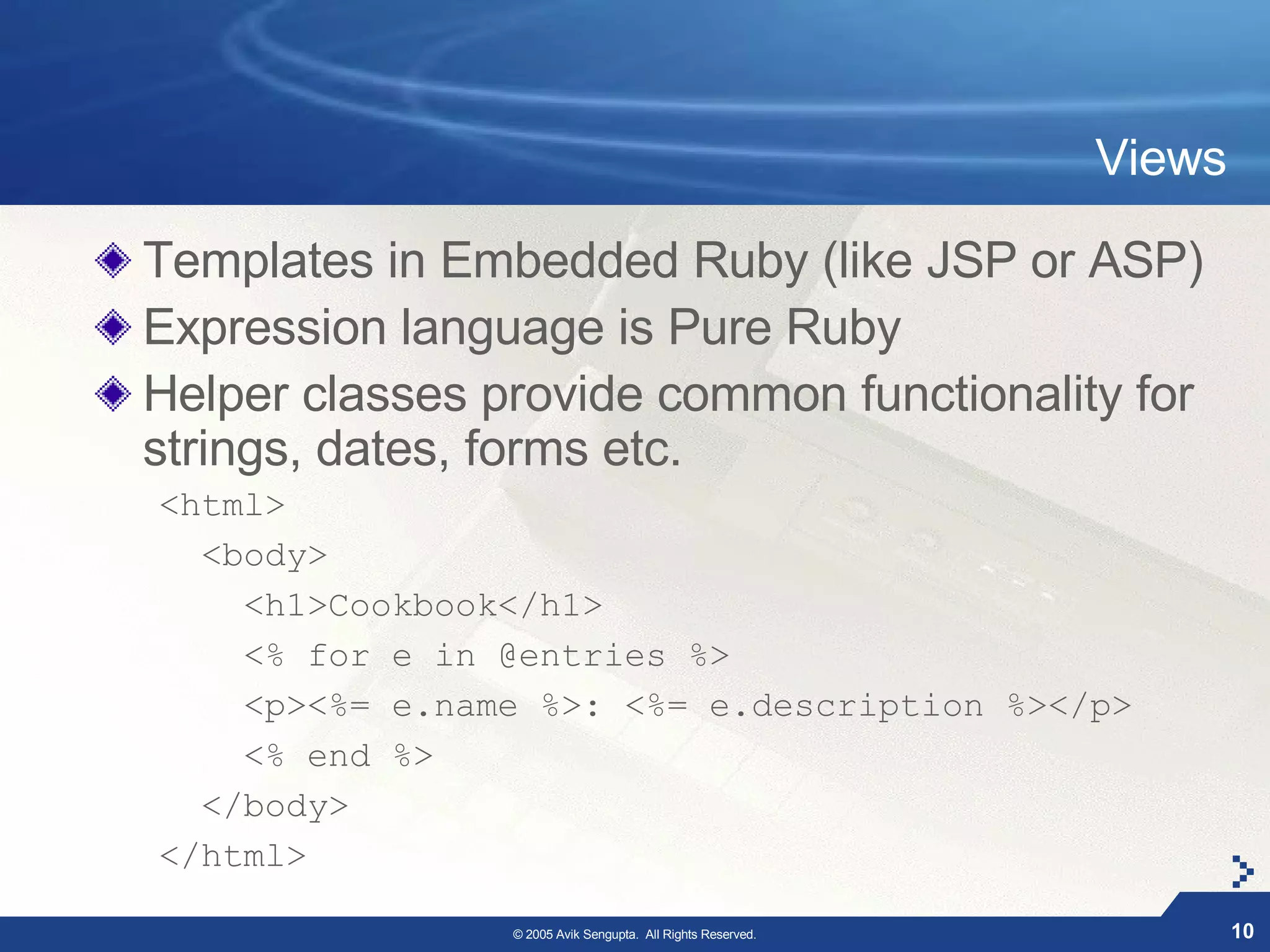 Views

Templates in Embedded Ruby (like JSP or ASP)
Expression language is Pure Ruby
Helper classes provide common functionality for
strings, dates, forms etc.
<html>
  <body>
    <h1>Cookbook</h1>
    <% for e in @entries %>
    <p><%= e.name %>: <%= e.description %></p>
    <% end %>
  </body>
</html>

                © 2005 Avik Sengupta. All Rights Reserved.           10
 