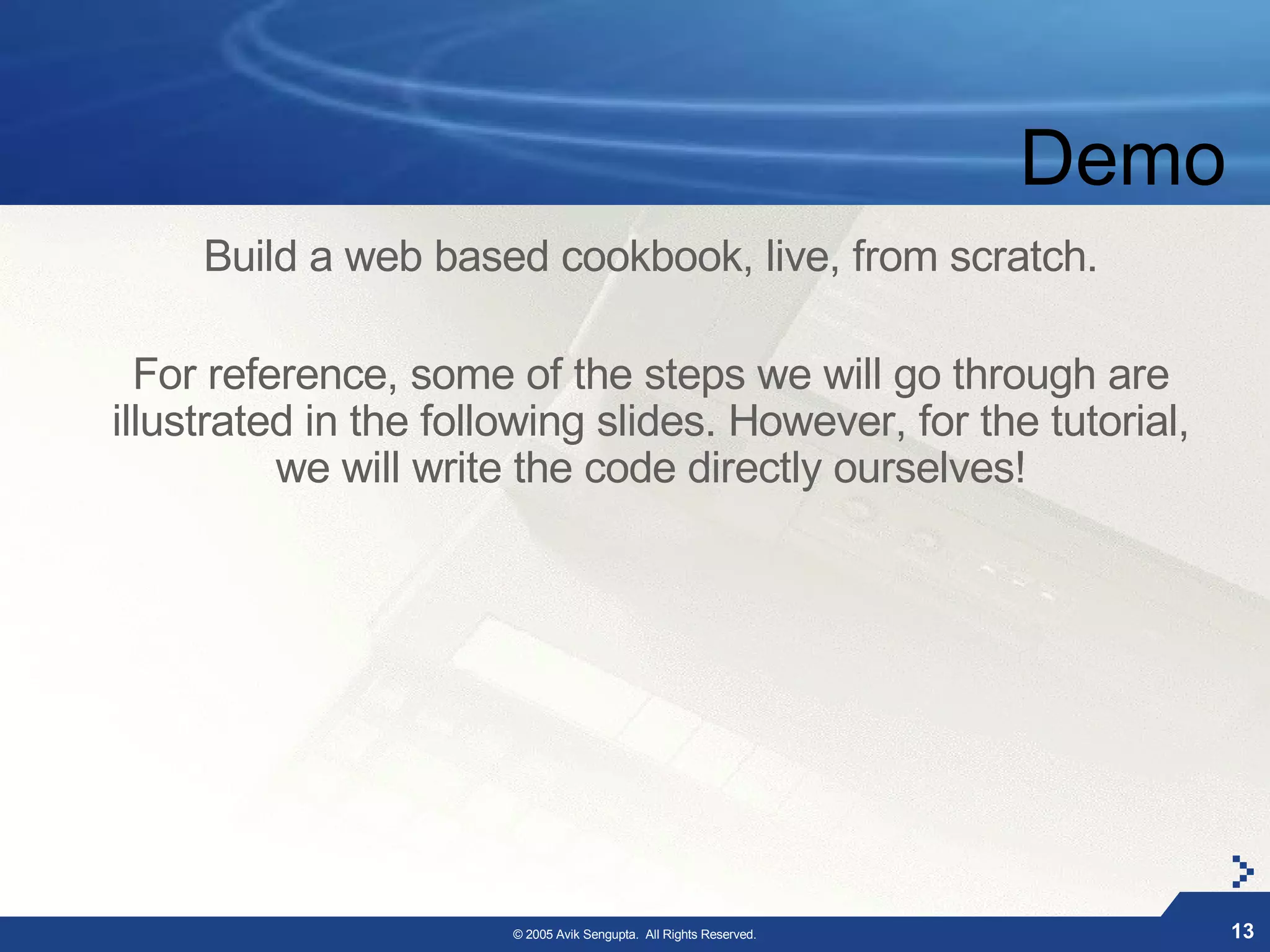 Demo
     Build a web based cookbook, live, from scratch.

  For reference, some of the steps we will go through are
illustrated in the following slides. However, for the tutorial,
          we will write the code directly ourselves!




                       © 2005 Avik Sengupta. All Rights Reserved.          13
 