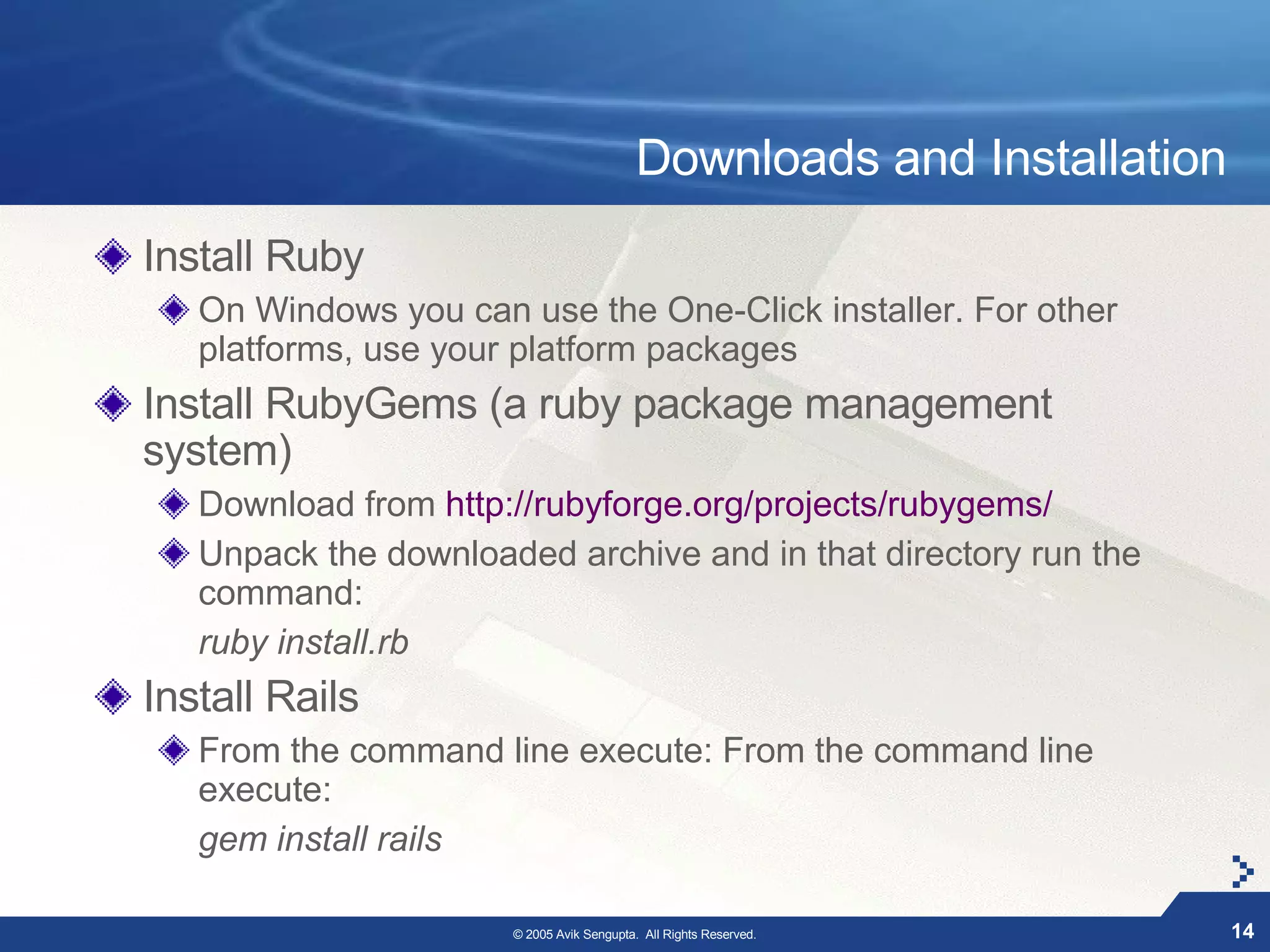 Downloads and Installation
Install Ruby
   On Windows you can use the One-Click installer. For other
   platforms, use your platform packages
Install RubyGems (a ruby package management
system)
   Download from http://rubyforge.org/projects/rubygems/
   Unpack the downloaded archive and in that directory run the
   command:
   ruby install.rb
Install Rails
   From the command line execute: From the command line
   execute:
   gem install rails

                      © 2005 Avik Sengupta. All Rights Reserved.        14
 