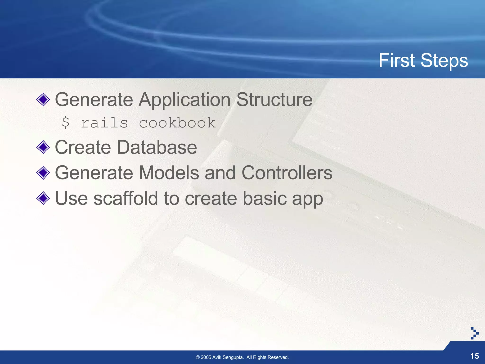 First Steps

Generate Application Structure
$ rails cookbook
Create Database
Generate Models and Controllers
Use scaffold to create basic app




                © 2005 Avik Sengupta. All Rights Reserved.                 15
 