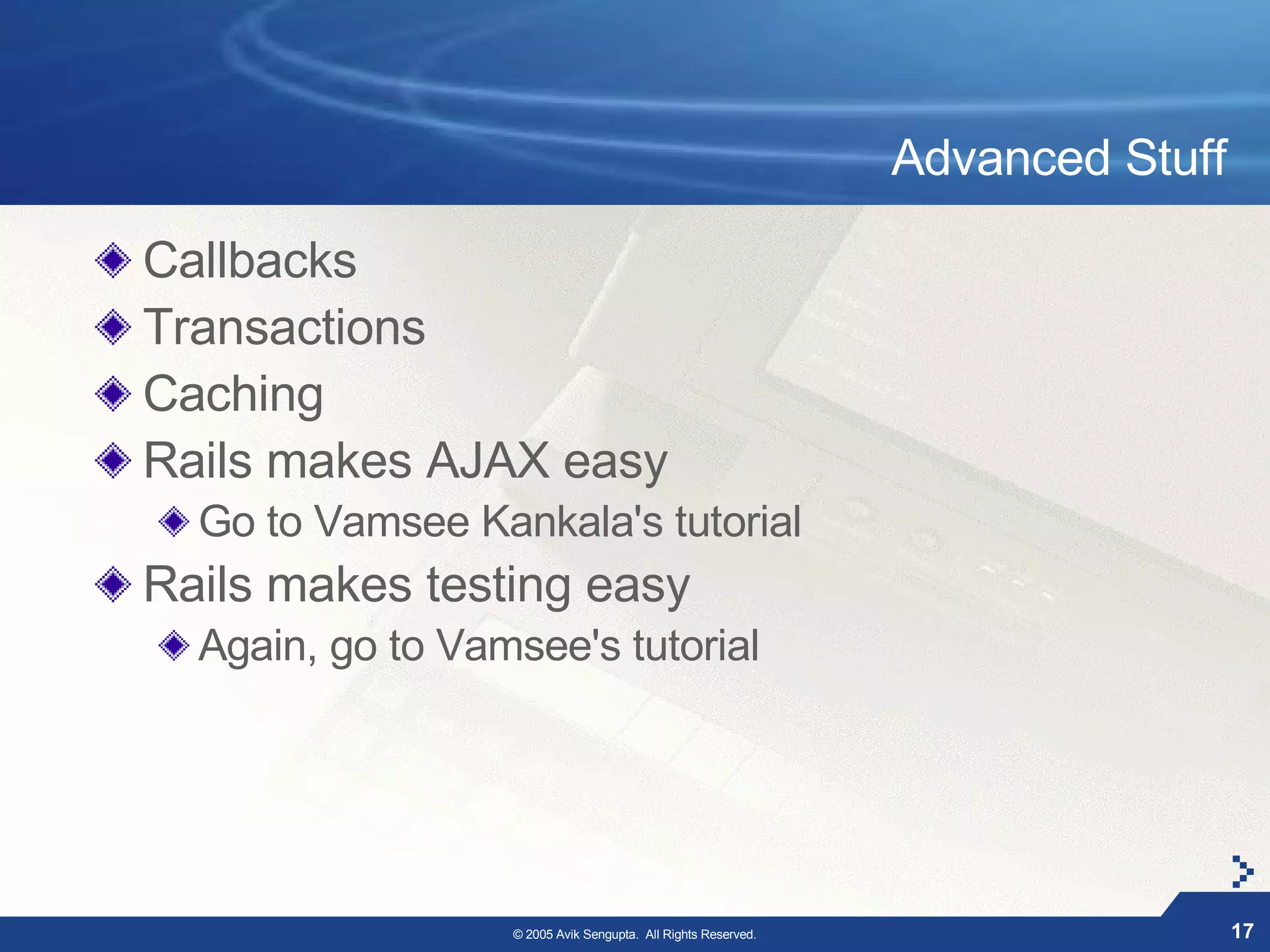 Advanced Stuff

Callbacks
Transactions
Caching
Rails makes AJAX easy
  Go to Vamsee Kankala's tutorial
Rails makes testing easy
  Again, go to Vamsee's tutorial




                  © 2005 Avik Sengupta. All Rights Reserved.                    17
 