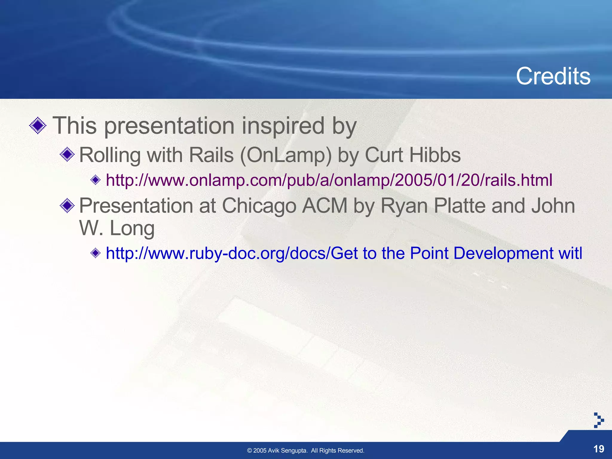 Credits

This presentation inspired by
  Rolling with Rails (OnLamp) by Curt Hibbs
     http://www.onlamp.com/pub/a/onlamp/2005/01/20/rails.html
  Presentation at Chicago ACM by Ryan Platte and John
  W. Long
     http://www.ruby-doc.org/docs/Get to the Point Development with Ru




                       © 2005 Avik Sengupta. All Rights Reserved.             19
 