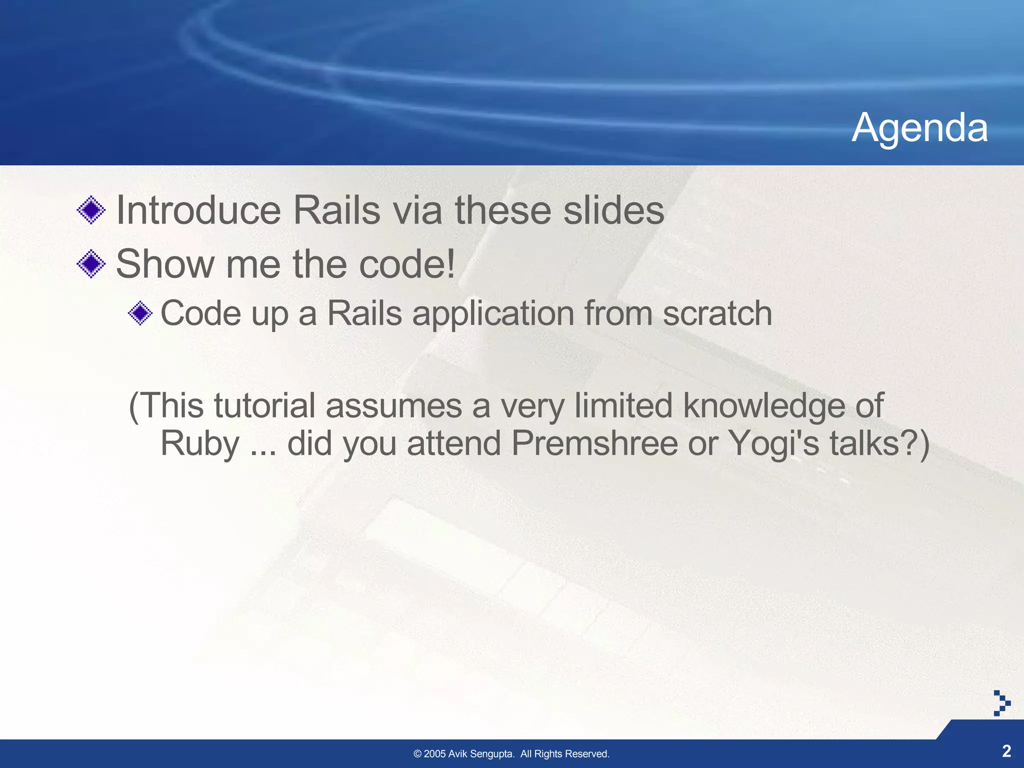 Agenda

Introduce Rails via these slides
Show me the code!
  Code up a Rails application from scratch

(This tutorial assumes a very limited knowledge of
  Ruby ... did you attend Premshree or Yogi's talks?)




                  © 2005 Avik Sengupta. All Rights Reserved.            2
 