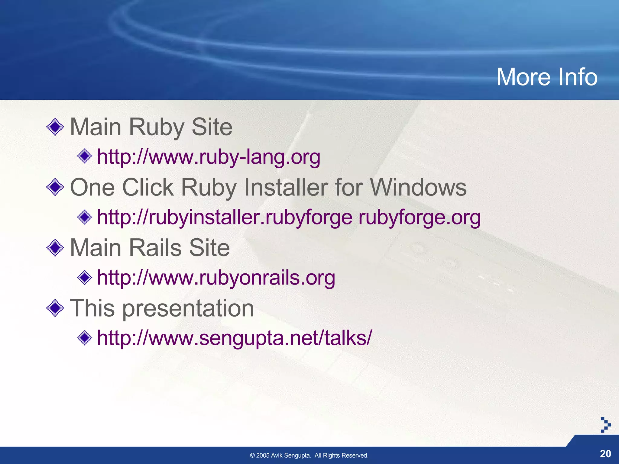 More Info

Main Ruby Site
  http://www.ruby-lang.org
One Click Ruby Installer for Windows
  http://rubyinstaller.rubyforge rubyforge.org
Main Rails Site
  http://www.rubyonrails.org
This presentation
  http://www.sengupta.net/talks/




                   © 2005 Avik Sengupta. All Rights Reserved.               20
 