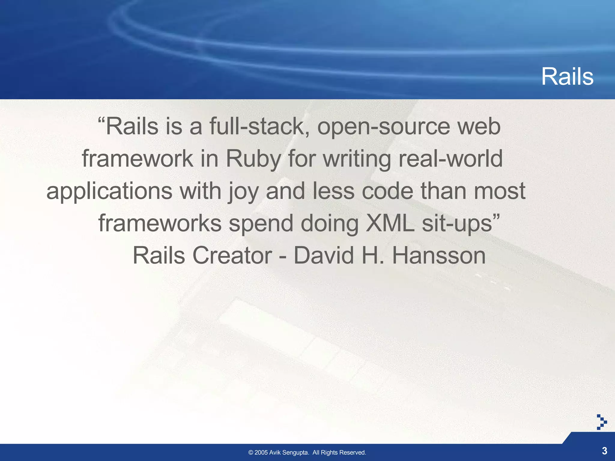 Rails

     “Rails is a full-stack, open-source web
   framework in Ruby for writing real-world
applications with joy and less code than most
     frameworks spend doing XML sit-ups”
         Rails Creator - David H. Hansson




                  © 2005 Avik Sengupta. All Rights Reserved.           3
 