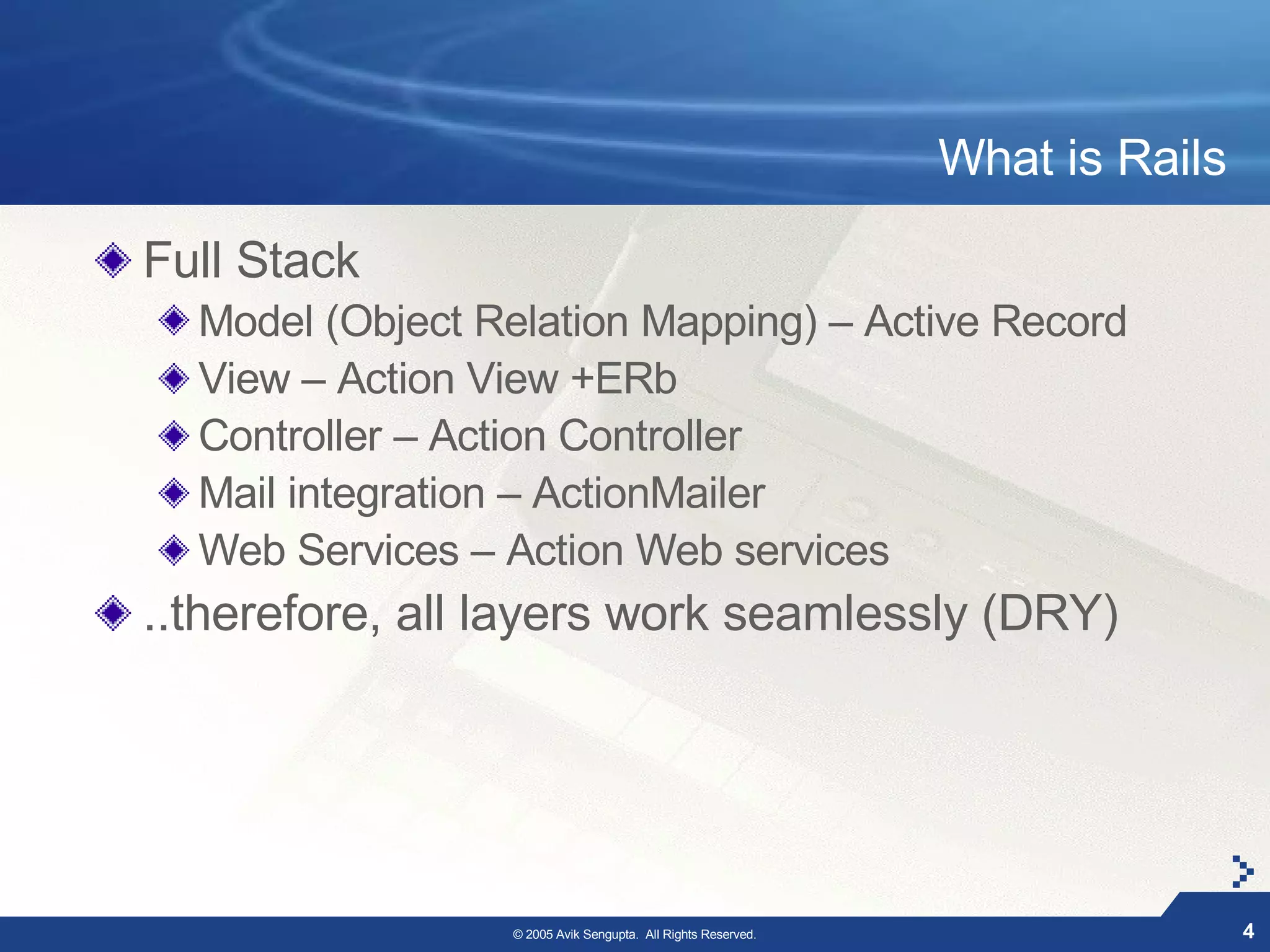 What is Rails

Full Stack
  Model (Object Relation Mapping) – Active Record
  View – Action View +ERb
  Controller – Action Controller
  Mail integration – ActionMailer
  Web Services – Action Web services
..therefore, all layers work seamlessly (DRY)




                 © 2005 Avik Sengupta. All Rights Reserved.                   4
 