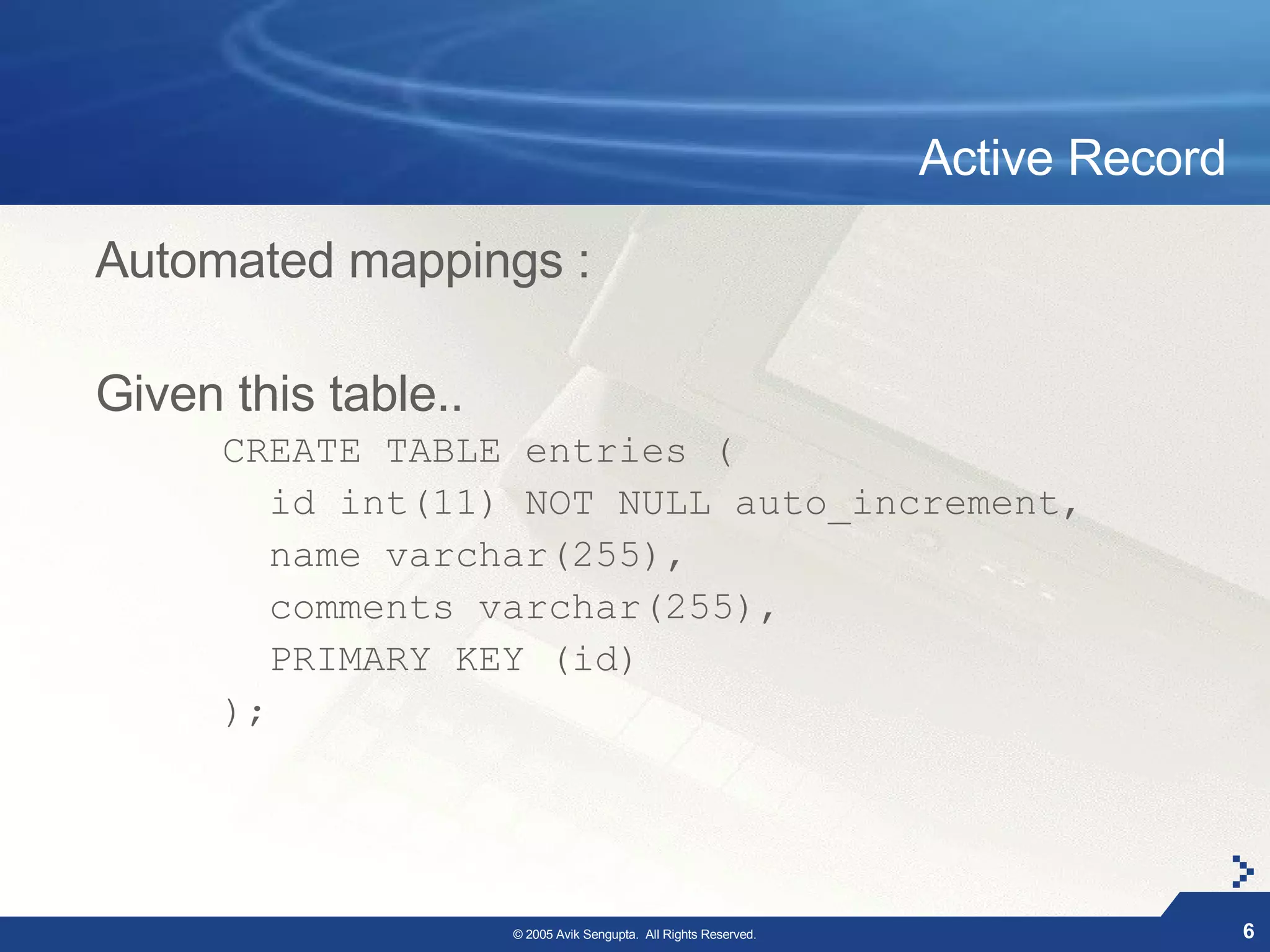 Active Record

Automated mappings :

Given this table..
      CREATE TABLE entries (
         id int(11) NOT NULL auto_increment,
         name varchar(255),
         comments varchar(255),
         PRIMARY KEY (id)
      );




                     © 2005 Avik Sengupta. All Rights Reserved.                   6
 