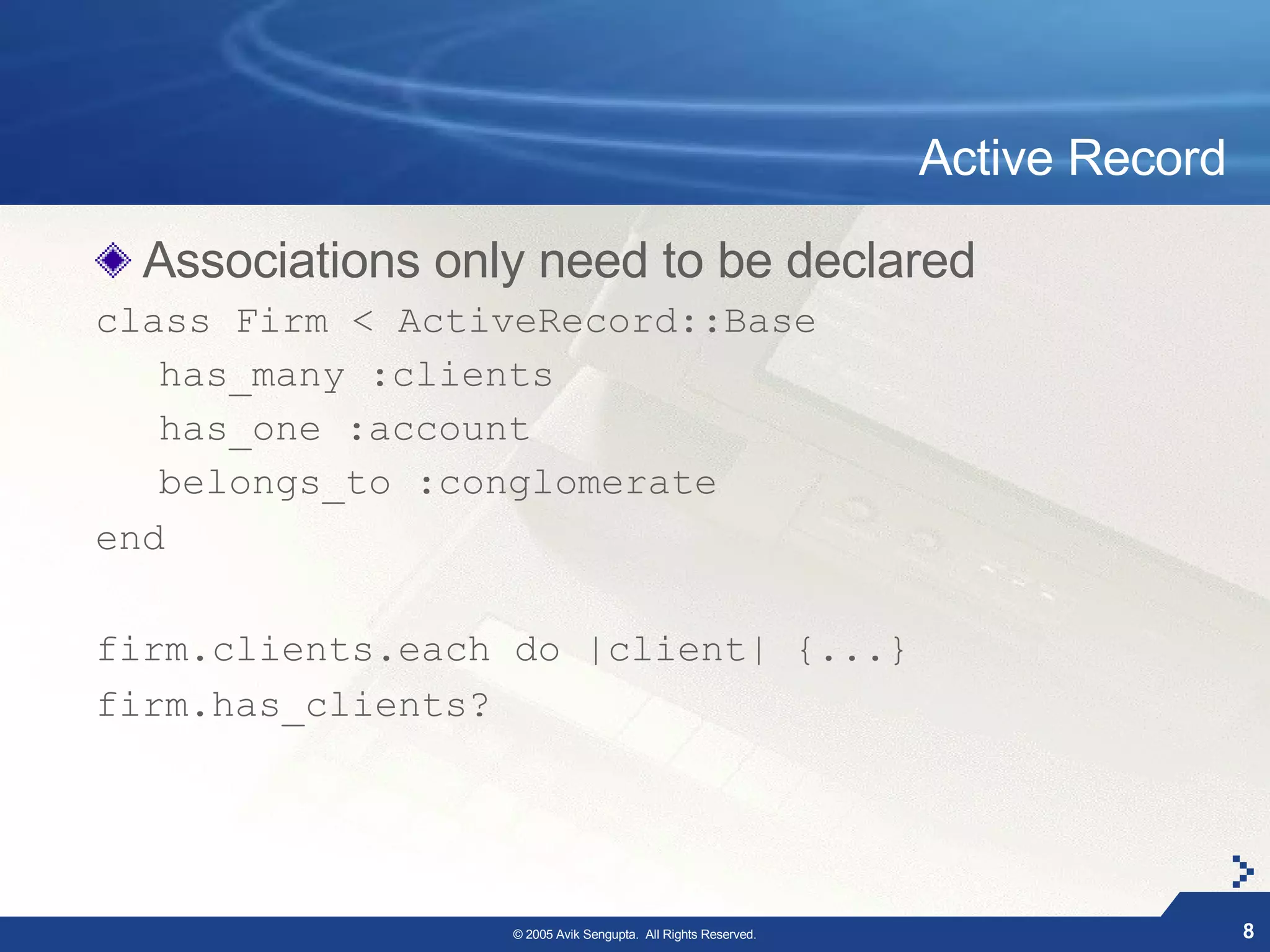 Active Record

  Associations only need to be declared
class Firm < ActiveRecord::Base
   has_many :clients
   has_one :account
   belongs_to :conglomerate
end

firm.clients.each do |client| {...}
firm.has_clients?




                  © 2005 Avik Sengupta. All Rights Reserved.                   8
 