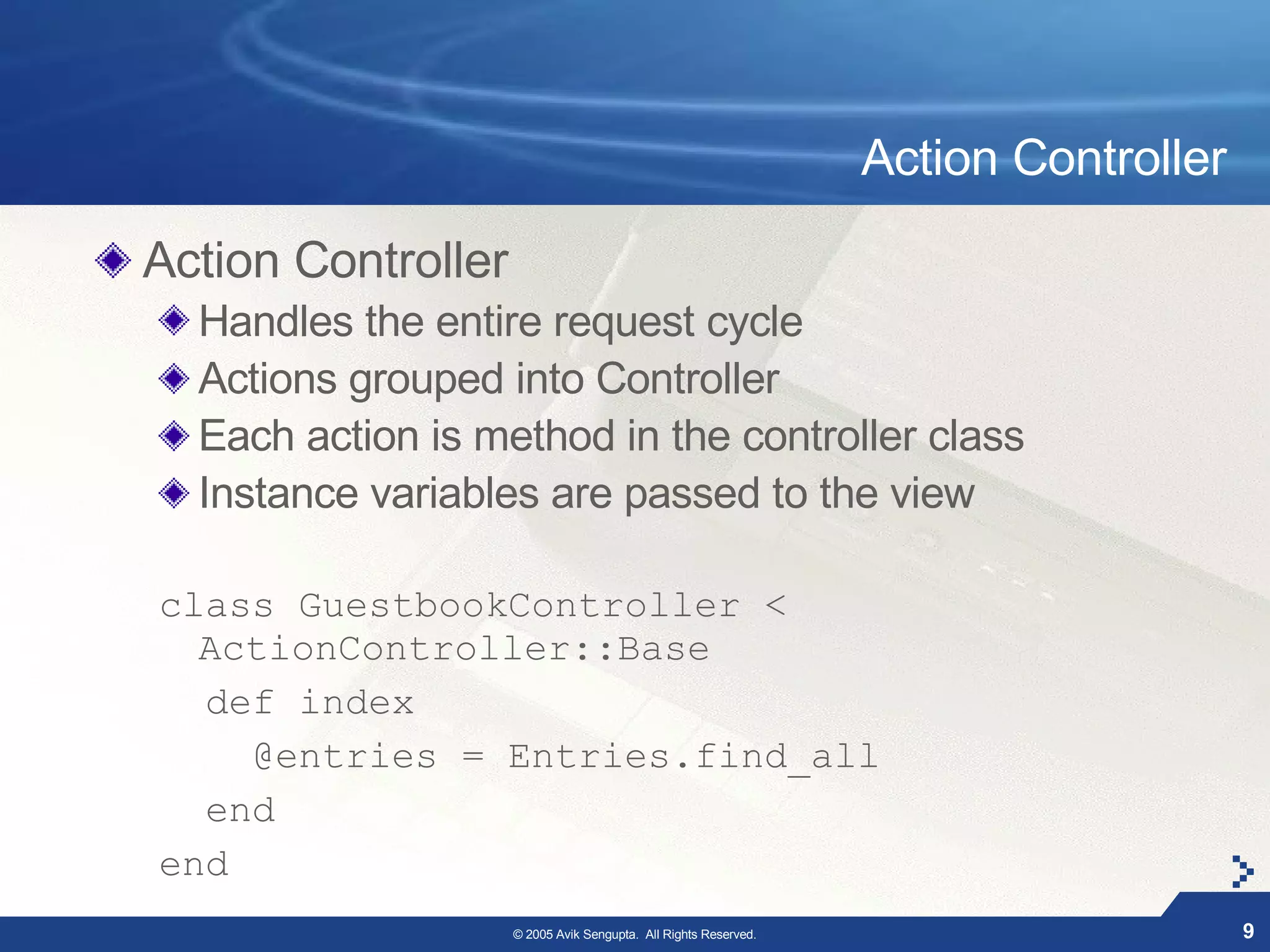 Action Controller

Action Controller
  Handles the entire request cycle
  Actions grouped into Controller
  Each action is method in the controller class
  Instance variables are passed to the view

class GuestbookController <
  ActionController::Base
  def index
    @entries = Entries.find_all
  end
end
                    © 2005 Avik Sengupta. All Rights Reserved.                       9
 