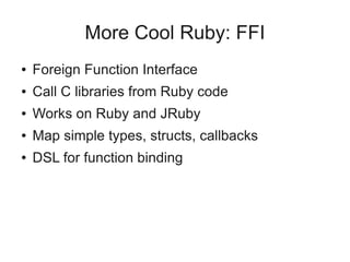 More Cool Ruby: FFI
●   Foreign Function Interface
●   Call C libraries from Ruby code
●   Works on Ruby and JRuby
●   Map simple types, structs, callbacks
●   DSL for function binding
 