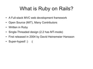 What is Ruby on Rails?
●   A Full-stack MVC web development framework
●   Open Source (MIT), Many Contributors
●   Written in Ruby
●   Single-Threaded design (2.2 has MT-mode)
●   First released in 2004 by David Heinemeier Hansson
●   Super-hyped! :)   :(
 