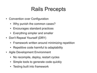 Rails Precepts
●   Convention over Configuration
    ●   Why punish the common cases?
    ●   Encourages standard practices
    ●   Everything simpler and smaller
●   Don't Repeat Yourself (DRY)
    ●   Framework written around minimizing repetition
    ●   Repetitive code harmful to adaptability
●   Agile Development Environment
    ●   No recompile, deploy, restart cycles
    ●   Simple tools to generate code quickly
    ●   Testing built into framework
 