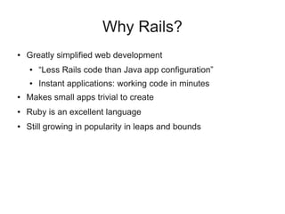 Why Rails?
●   Greatly simplified web development
    ●   “Less Rails code than Java app configuration”
    ●   Instant applications: working code in minutes
●   Makes small apps trivial to create
●   Ruby is an excellent language
●   Still growing in popularity in leaps and bounds
 