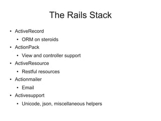The Rails Stack
●   ActiveRecord
    ●   ORM on steroids
●   ActionPack
    ●   View and controller support
●   ActiveResource
    ●   Restful resources
●   Actionmailer
    ●   Email
●   Activesupport
    ●   Unicode, json, miscellaneous helpers
 