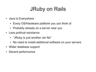 JRuby on Rails
●   Java is Everywhere
    ●   Every OS/Hardware platform you can think of
    ●   Probably already on a server near you
●   Less political resistance
    ●   “JRuby is just another Jar file”
    ●   No need to install additional software on your servers
●   Wider database support
●   Decent performance
 