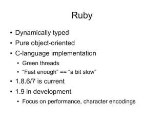 Ruby
●   Dynamically typed
●   Pure object-oriented
●   C-language implementation
    ●   Green threads
    ●   “Fast enough” == “a bit slow”
●   1.8.6/7 is current
●   1.9 in development
    ●   Focus on performance, character encodings
 