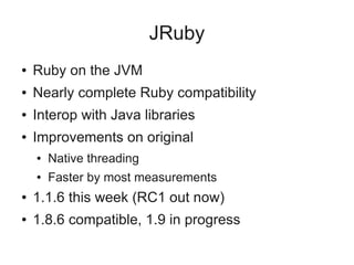 JRuby
●   Ruby on the JVM
●   Nearly complete Ruby compatibility
●   Interop with Java libraries
●   Improvements on original
    ●   Native threading
    ●   Faster by most measurements
●   1.1.6 this week (RC1 out now)
●   1.8.6 compatible, 1.9 in progress
 