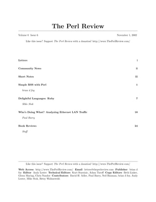 The Perl Review
Volume 0 Issue 6                                                                  November 1, 2002

      Like this issue? Support The Perl Review with a donation! http://www.ThePerlReview.com/




Letters                                                                                              i


Community News                                                                                   ii


Short Notes                                                                                     iii


Simple RSS with Perl                                                                             1

   brian d foy


Delightful Languages: Ruby                                                                       7

   Mike Stok


Who’s Doing What? Analyzing Ethernet LAN Traﬃc                                                  18

   Paul Barry


Book Reviews                                                                                    24

   Staﬀ




      Like this issue? Support The Perl Review with a donation! http://www.ThePerlReview.com/

Web Access http://www.ThePerlReview.com/ Email letters@theperlreview.com Publisher brian d
foy Editor Andy Lester Technical Editors Kurt Starsinic, Adam Turoﬀ Copy Editors Beth Linker,
Glenn Maciag, Chris Nandor Contributors David H. Adler, Paul Barry, Neil Bauman, brian d foy, Andy
Lester, Mike Stok, Betsy Waliszewski
 