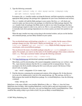 3. Type the following commands:
             apt­get install ruby ri rdoc mysql­server libmysql­ruby
             apt­get install mysql­admin
         In response, the apt installer reaches out along the Internet, and finds repositories containing the 
         appropriate Ruby package (the package that's appropriate for your Linux distribution and version).
         The apt installer will add this Ruby package to your system. But first, apt will check your 
         system to make sure that you have any packages on which the new Ruby package depends. The 
         apt installer looks for packages that Ruby needs in order to run, looks for packages that these 
         needed packages require in order to run, and so on. This is a very good thing. (If you've ever had 
         to manually track down package dependencies on a Linux system, you know how painful it can 
         be!)
         When the apt installer text stops racing along in the terminal window, and you see the familiar 
         old command prompt, you have Ruby installed on your system.
Tip
         You can download many useful package using the apt­get installer, but the names of these 
         packages change over time. Who knows? Maybe you should type apt­get install 
         ruby­core instead of apt­get install ruby. Maybe the Ruby language comes in 
         several parts, with several different packages. 
         You can discover the names of available packages using the apt­cache command's search 
         option. For example, you want to see the names of all available packages whose names contain the 
         word ruby. Then open a terminal window and type the following command:
                 apt­cache search ruby ­­names­only
      4. Visit http://rubyforge.org and download a package named RubyGems.
         Most likely, you'll be downloading a file named rubygems­something­or­other.tgz. 
         The .tgz extension indicates that this file is a compressed file in tar/gzip format. You can 
         uncompress the file by double­clicking the file's icon with your system's file browser. If that 
         doesn't work, try typing
             tar ­xvzf rubygems­file­name.tgz
      5. Find the directory containing the uncompressed contents of the rubygems file. In that directory 
         (or in one of its subdirectories), look for a file named setup.rb. This setup.rb file is a 
         Ruby program that installs the RubyGems package. So, to install RubyGems, issue the following 
         command:
             ruby setup.rb
RubyGems is the name of Ruby's own installer. RubyGems is like apt. What apt does for Linux, 
RubyGems does for Ruby. After installing RubyGems, you'll be able to add extra functionality to your 
Ruby programming environment. Of course, you can't use RubyGems itself to install RubyGems. (That 
would be like asking a baby to give birth to itself.) So you use Ruby to install RubyGems.



© 2007 Wiley Publishing, Inc.                                                                                  5
 