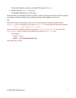 That radrails directory contains an executable file named RadRails.
      3. Double­click the RadRails file's icon.
         The RadRails IDE opens in all of  ts glory.
                                         i
From that point on, you follow the steps in my Ruby on Rails For Dummies book: the steps for creating a 
new project, running some Ruby code, creating and testing a Rails application, and so on.
Tip
When I first tried to run db:migrate I got an error message telling me that Rake couldn't find the 
mysql.sock file.  So I looked for my system's mysql.sock file by typing the following command:
             find / ­name mysql.sock ­print
Then I went back to RadRails and edited my project's config/database.yml file. In the file's 
development section, I added a line pointing to my system's mysql.sock file:
         development:
           adapter: mysql
           socket: /var/lib/mysql/mysql.sock
That worked like a charm.




© 2007 Wiley Publishing, Inc.                                                                          7
 