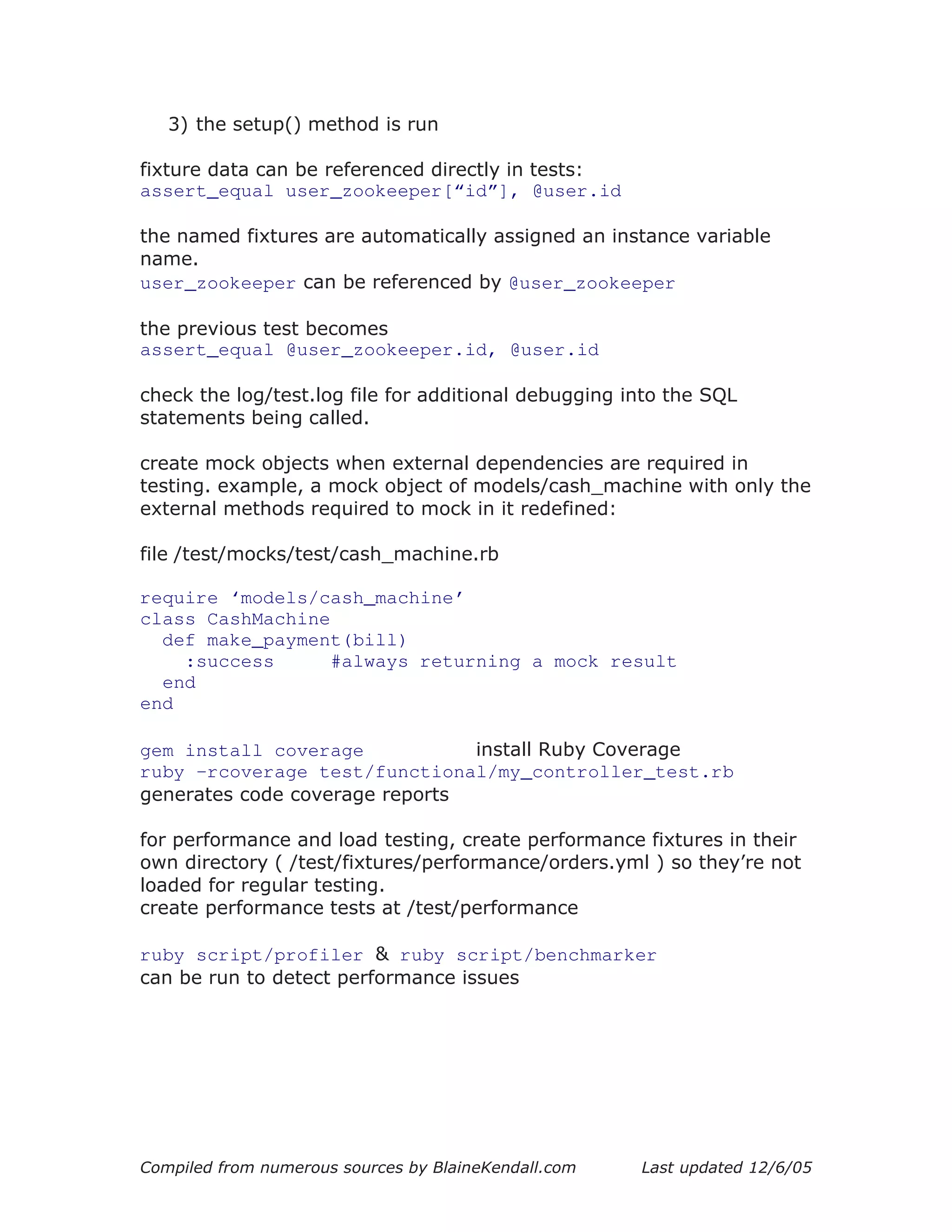 3) the setup() method is run

fixture data can be referenced directly in tests:
assert_equal user_zookeeper[“id”], @user.id

the named fixtures are automatically assigned an instance variable
name.
user_zookeeper can be referenced by @user_zookeeper

the previous test becomes
assert_equal @user_zookeeper.id, @user.id

check the log/test.log file for additional debugging into the SQL
statements being called.

create mock objects when external dependencies are required in
testing. example, a mock object of models/cash_machine with only the
external methods required to mock in it redefined:

file /test/mocks/test/cash_machine.rb

require ‘models/cash_machine’
class CashMachine
  def make_payment(bill)
    :success      #always returning a mock result
  end
end

gem install coverage            install Ruby Coverage
ruby –rcoverage test/functional/my_controller_test.rb
generates code coverage reports

for performance and load testing, create performance fixtures in their
own directory ( /test/fixtures/performance/orders.yml ) so they’re not
loaded for regular testing.
create performance tests at /test/performance

ruby script/profiler & ruby script/benchmarker
can be run to detect performance issues




Compiled from numerous sources by BlaineKendall.com   Last updated 12/6/05
 