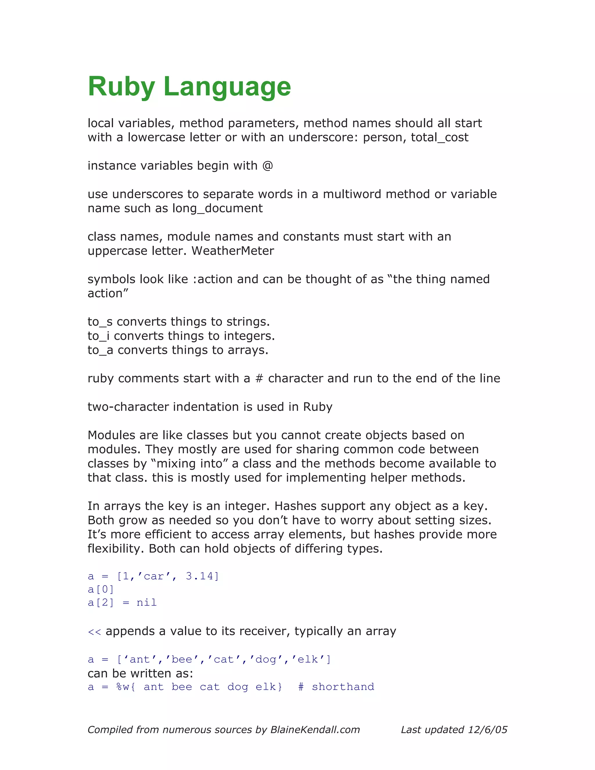 Ruby Language
local variables, method parameters, method names should all start
with a lowercase letter or with an underscore: person, total_cost

instance variables begin with @

use underscores to separate words in a multiword method or variable
name such as long_document

class names, module names and constants must start with an
uppercase letter. WeatherMeter

symbols look like :action and can be thought of as “the thing named
action”

to_s converts things to strings.
to_i converts things to integers.
to_a converts things to arrays.

ruby comments start with a # character and run to the end of the line

two-character indentation is used in Ruby

Modules are like classes but you cannot create objects based on
modules. They mostly are used for sharing common code between
classes by “mixing into” a class and the methods become available to
that class. this is mostly used for implementing helper methods.

In arrays the key is an integer. Hashes support any object as a key.
Both grow as needed so you don’t have to worry about setting sizes.
It’s more efficient to access array elements, but hashes provide more
flexibility. Both can hold objects of differing types.

a = [1,’car’, 3.14]
a[0]
a[2] = nil

<< appends a value to its receiver, typically an array

a = [‘ant’,’bee’,’cat’,’dog’,’elk’]
can be written as:
a = %w{ ant bee cat dog elk} # shorthand


Compiled from numerous sources by BlaineKendall.com      Last updated 12/6/05
 