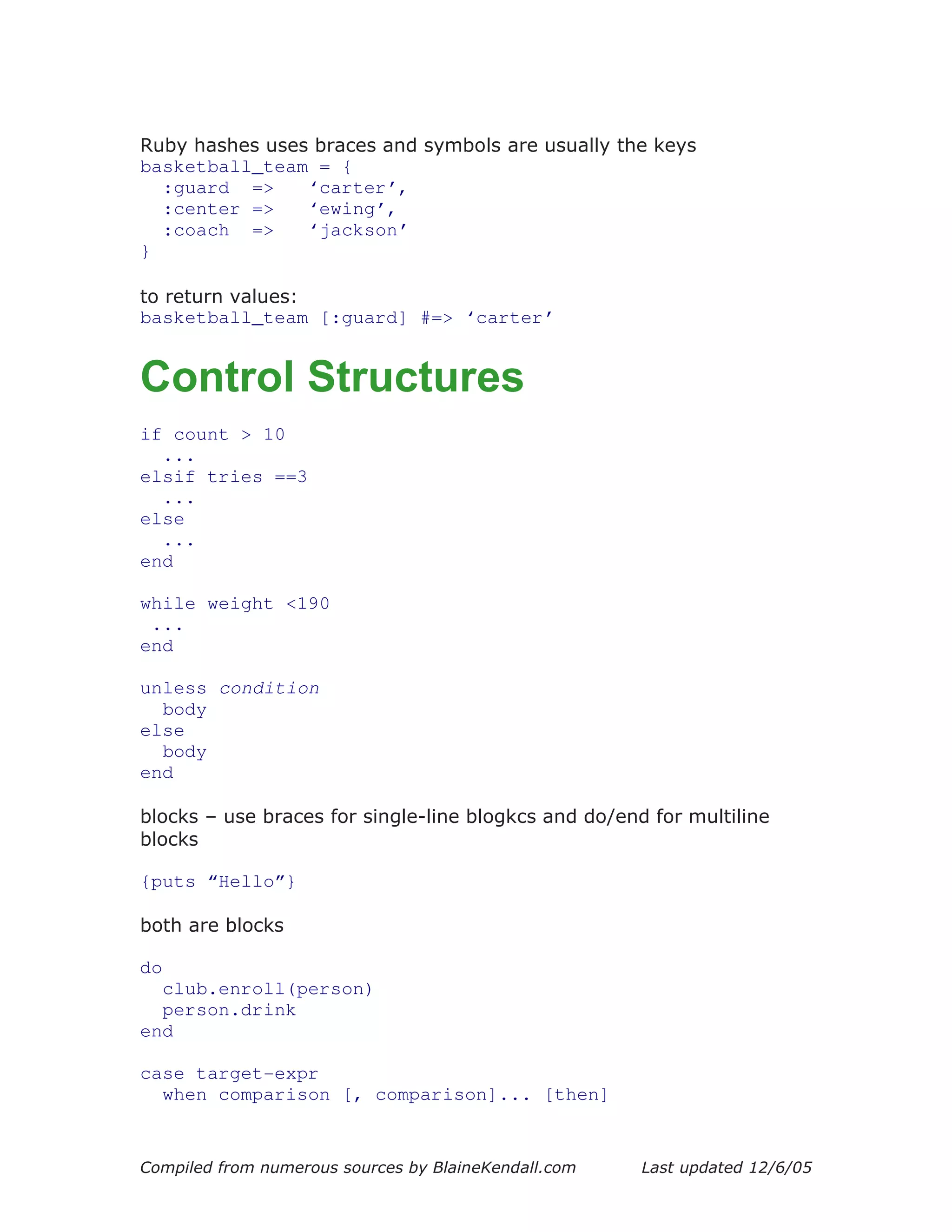 Ruby hashes uses braces and symbols are usually the keys
basketball_team = {
  :guard =>     ‘carter’,
  :center =>    ‘ewing’,
  :coach =>     ‘jackson’
}

to return values:
basketball_team [:guard] #=> ‘carter’


Control Structures
if count > 10
  ...
elsif tries ==3
  ...
else
  ...
end

while weight <190
 ...
end

unless condition
  body
else
  body
end

blocks – use braces for single-line blogkcs and do/end for multiline
blocks

{puts “Hello”}

both are blocks

do
  club.enroll(person)
  person.drink
end

case target-expr
  when comparison [, comparison]... [then]


Compiled from numerous sources by BlaineKendall.com   Last updated 12/6/05
 