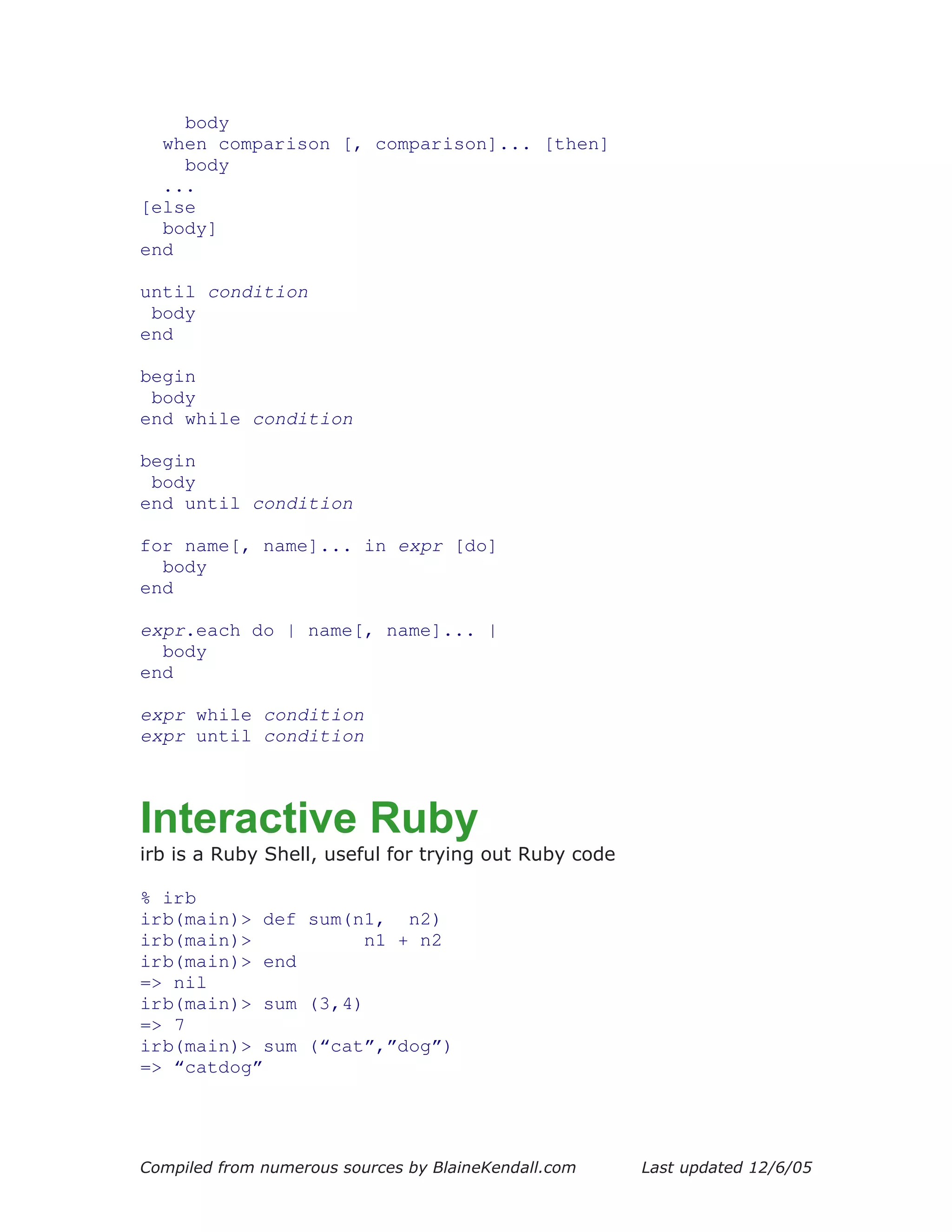 body
  when comparison [, comparison]... [then]
    body
  ...
[else
  body]
end

until condition
 body
end

begin
 body
end while condition

begin
 body
end until condition

for name[, name]... in expr [do]
  body
end

expr.each do | name[, name]... |
  body
end

expr while condition
expr until condition



Interactive Ruby
irb is a Ruby Shell, useful for trying out Ruby code

% irb
irb(main)> def sum(n1, n2)
irb(main)>           n1 + n2
irb(main)> end
=> nil
irb(main)> sum (3,4)
=> 7
irb(main)> sum (“cat”,”dog”)
=> “catdog”




Compiled from numerous sources by BlaineKendall.com    Last updated 12/6/05
 
