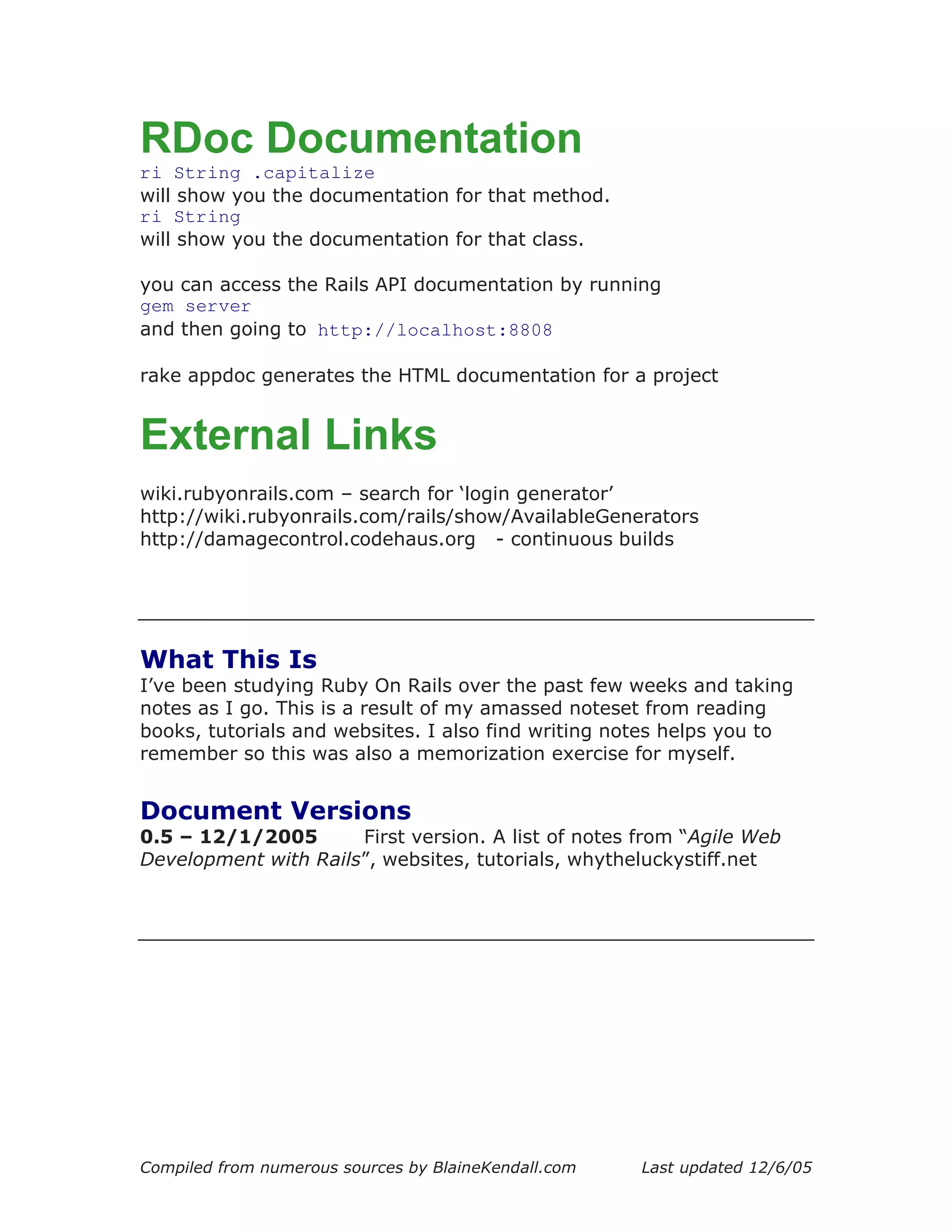 RDoc Documentation
ri String .capitalize
will show you the documentation for that method.
ri String
will show you the documentation for that class.

you can access the Rails API documentation by running
gem server
and then going to http://localhost:8808

rake appdoc generates the HTML documentation for a project


External Links
wiki.rubyonrails.com – search for ‘login generator’
http://wiki.rubyonrails.com/rails/show/AvailableGenerators
http://damagecontrol.codehaus.org - continuous builds




What This Is
I’ve been studying Ruby On Rails over the past few weeks and taking
notes as I go. This is a result of my amassed noteset from reading
books, tutorials and websites. I also find writing notes helps you to
remember so this was also a memorization exercise for myself.


Document Versions
0.5 – 12/1/2005       First version. A list of notes from “Agile Web
Development with Rails”, websites, tutorials, whytheluckystiff.net




Compiled from numerous sources by BlaineKendall.com   Last updated 12/6/05
 