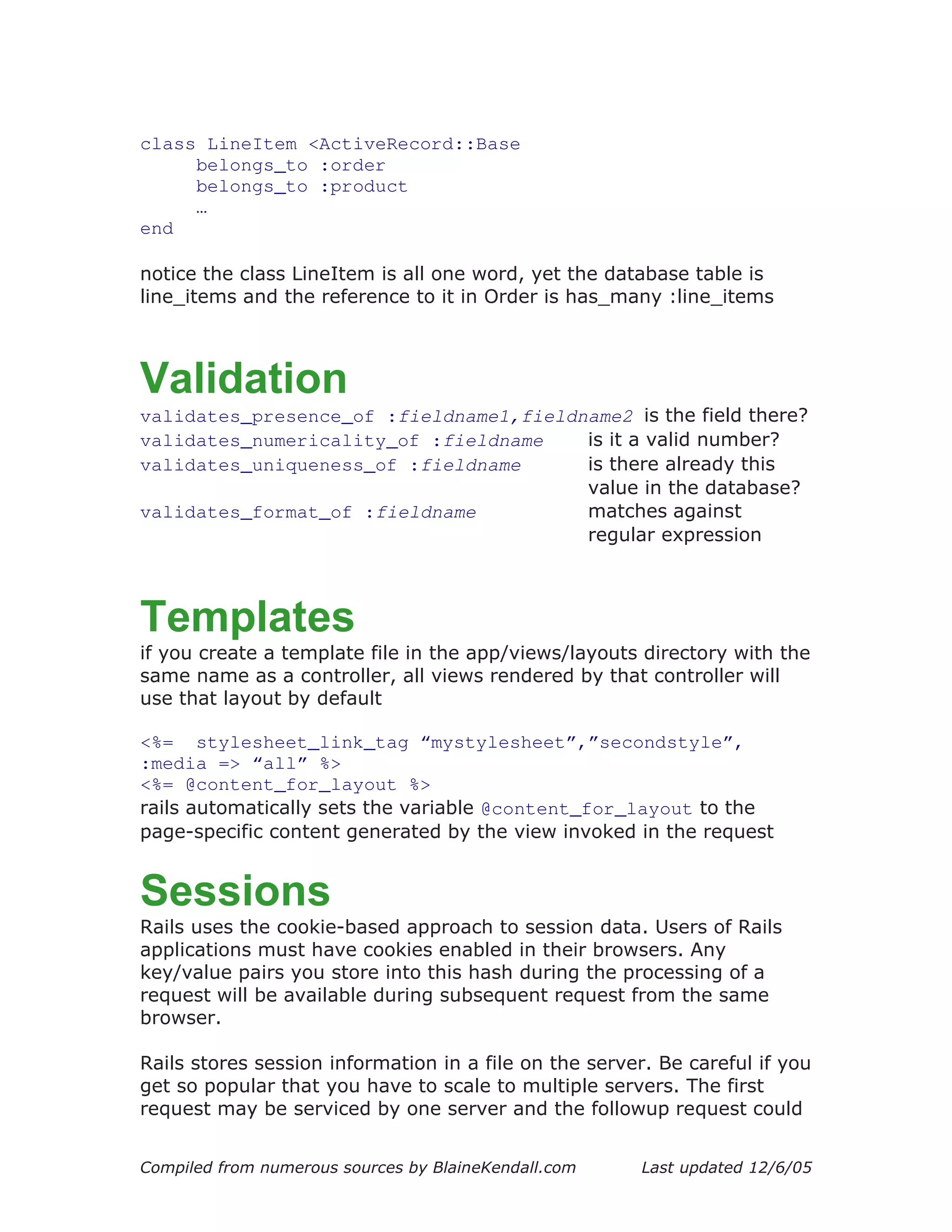 class LineItem <ActiveRecord::Base
     belongs_to :order
     belongs_to :product
     …
end

notice the class LineItem is all one word, yet the database table is
line_items and the reference to it in Order is has_many :line_items



Validation
validates_presence_of :fieldname1,fieldname2 is the field there?
validates_numericality_of :fieldname    is it a valid number?
validates_uniqueness_of :fieldname      is there already this
                                        value in the database?
validates_format_of :fieldname          matches against
                                        regular expression



Templates
if you create a template file in the app/views/layouts directory with the
same name as a controller, all views rendered by that controller will
use that layout by default

<%= stylesheet_link_tag “mystylesheet”,”secondstyle”,
:media => “all” %>
<%= @content_for_layout %>
rails automatically sets the variable @content_for_layout to the
page-specific content generated by the view invoked in the request


Sessions
Rails uses the cookie-based approach to session data. Users of Rails
applications must have cookies enabled in their browsers. Any
key/value pairs you store into this hash during the processing of a
request will be available during subsequent request from the same
browser.

Rails stores session information in a file on the server. Be careful if you
get so popular that you have to scale to multiple servers. The first
request may be serviced by one server and the followup request could


Compiled from numerous sources by BlaineKendall.com     Last updated 12/6/05
 
