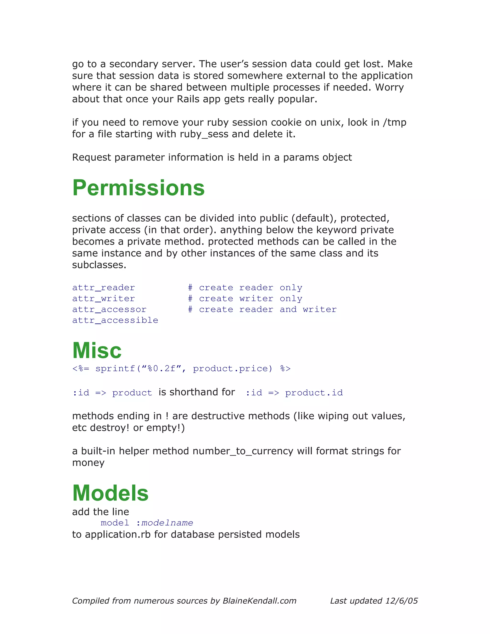go to a secondary server. The user’s session data could get lost. Make
sure that session data is stored somewhere external to the application
where it can be shared between multiple processes if needed. Worry
about that once your Rails app gets really popular.

if you need to remove your ruby session cookie on unix, look in /tmp
for a file starting with ruby_sess and delete it.

Request parameter information is held in a params object


Permissions
sections of classes can be divided into public (default), protected,
private access (in that order). anything below the keyword private
becomes a private method. protected methods can be called in the
same instance and by other instances of the same class and its
subclasses.

attr_reader               # create reader only
attr_writer               # create writer only
attr_accessor             # create reader and writer
attr_accessible


Misc
<%= sprintf(“%0.2f”, product.price) %>

:id => product is shorthand for        :id => product.id

methods ending in ! are destructive methods (like wiping out values,
etc destroy! or empty!)

a built-in helper method number_to_currency will format strings for
money


Models
add the line
      model :modelname
to application.rb for database persisted models




Compiled from numerous sources by BlaineKendall.com   Last updated 12/6/05
 