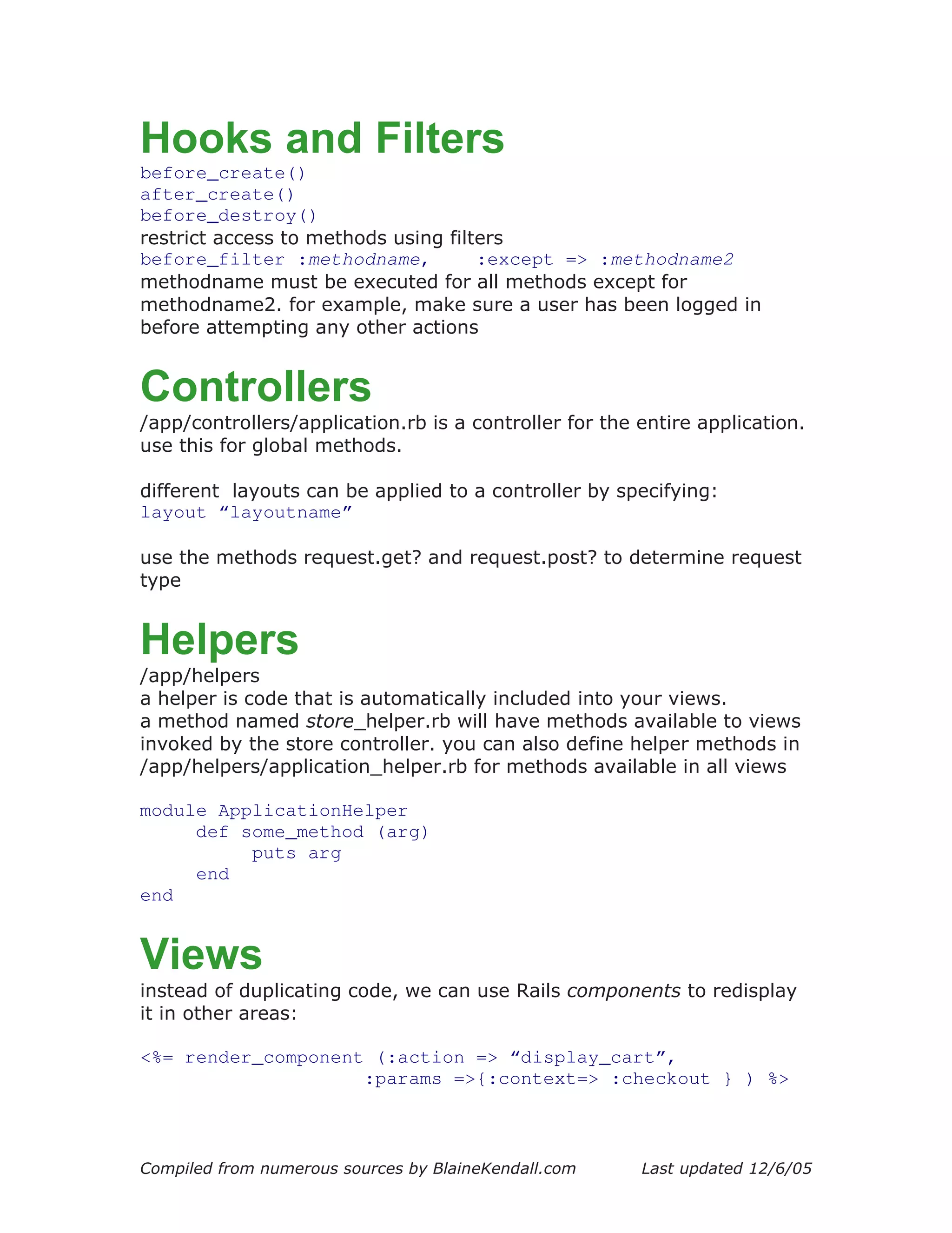 Hooks and Filters
before_create()
after_create()
before_destroy()
restrict access to methods using filters
before_filter :methodname,           :except => :methodname2
methodname must be executed for all methods except for
methodname2. for example, make sure a user has been logged in
before attempting any other actions


Controllers
/app/controllers/application.rb is a controller for the entire application.
use this for global methods.

different layouts can be applied to a controller by specifying:
layout “layoutname”

use the methods request.get? and request.post? to determine request
type


Helpers
/app/helpers
a helper is code that is automatically included into your views.
a method named store_helper.rb will have methods available to views
invoked by the store controller. you can also define helper methods in
/app/helpers/application_helper.rb for methods available in all views

module ApplicationHelper
     def some_method (arg)
          puts arg
     end
end


Views
instead of duplicating code, we can use Rails components to redisplay
it in other areas:

<%= render_component (:action => “display_cart”,
                    :params =>{:context=> :checkout } ) %>



Compiled from numerous sources by BlaineKendall.com     Last updated 12/6/05
 