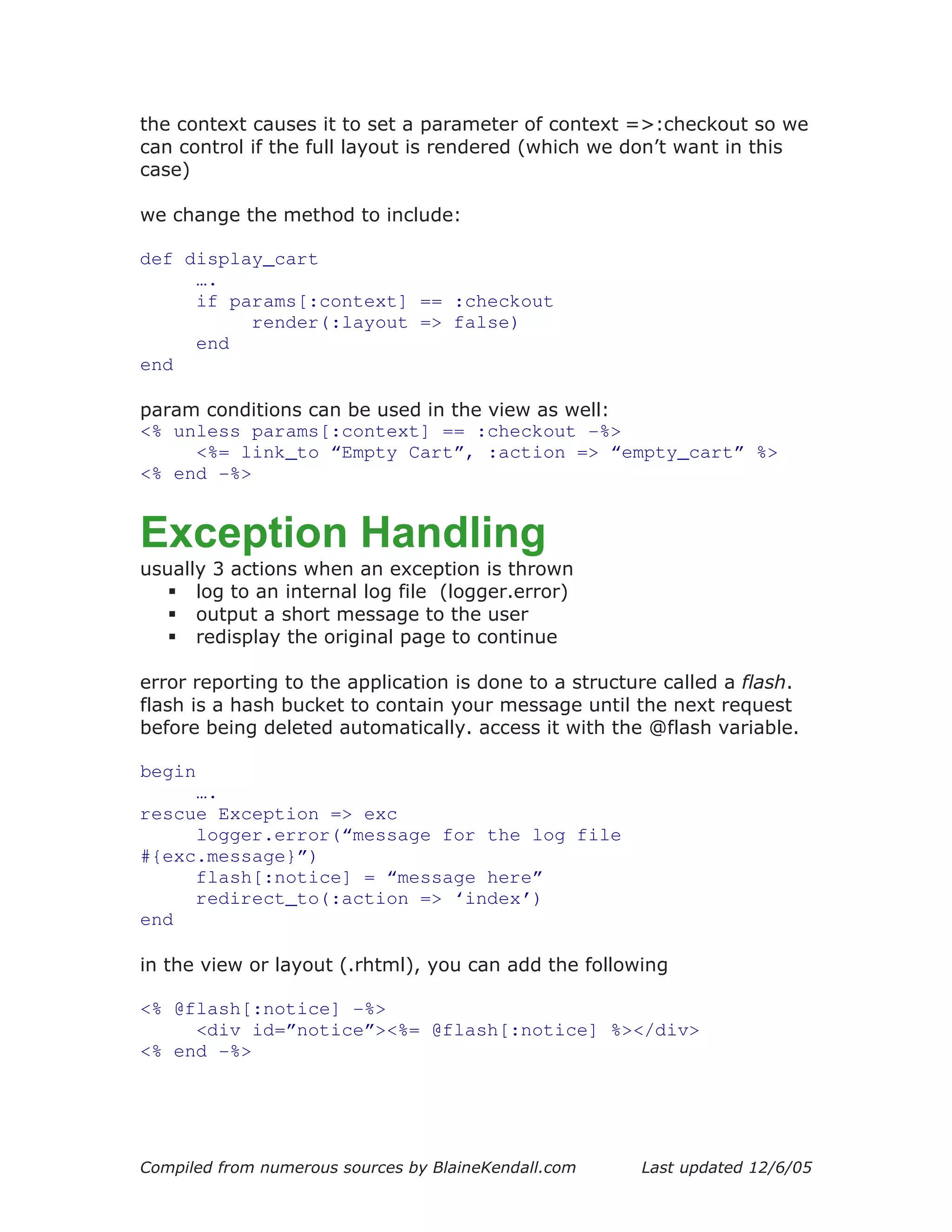 the context causes it to set a parameter of context =>:checkout so we
can control if the full layout is rendered (which we don’t want in this
case)

we change the method to include:

def display_cart
     ….
     if params[:context] == :checkout
          render(:layout => false)
     end
end

param conditions can be used in the view as well:
<% unless params[:context] == :checkout -%>
     <%= link_to “Empty Cart”, :action => “empty_cart” %>
<% end -%>


Exception Handling
usually 3 actions when an exception is thrown
      log to an internal log file (logger.error)
      output a short message to the user
      redisplay the original page to continue

error reporting to the application is done to a structure called a flash.
flash is a hash bucket to contain your message until the next request
before being deleted automatically. access it with the @flash variable.

begin
     ….
rescue Exception => exc
     logger.error(“message for the log file
#{exc.message}”)
     flash[:notice] = “message here”
     redirect_to(:action => ‘index’)
end

in the view or layout (.rhtml), you can add the following

<% @flash[:notice] -%>
     <div id=”notice”><%= @flash[:notice] %></div>
<% end -%>




Compiled from numerous sources by BlaineKendall.com    Last updated 12/6/05
 