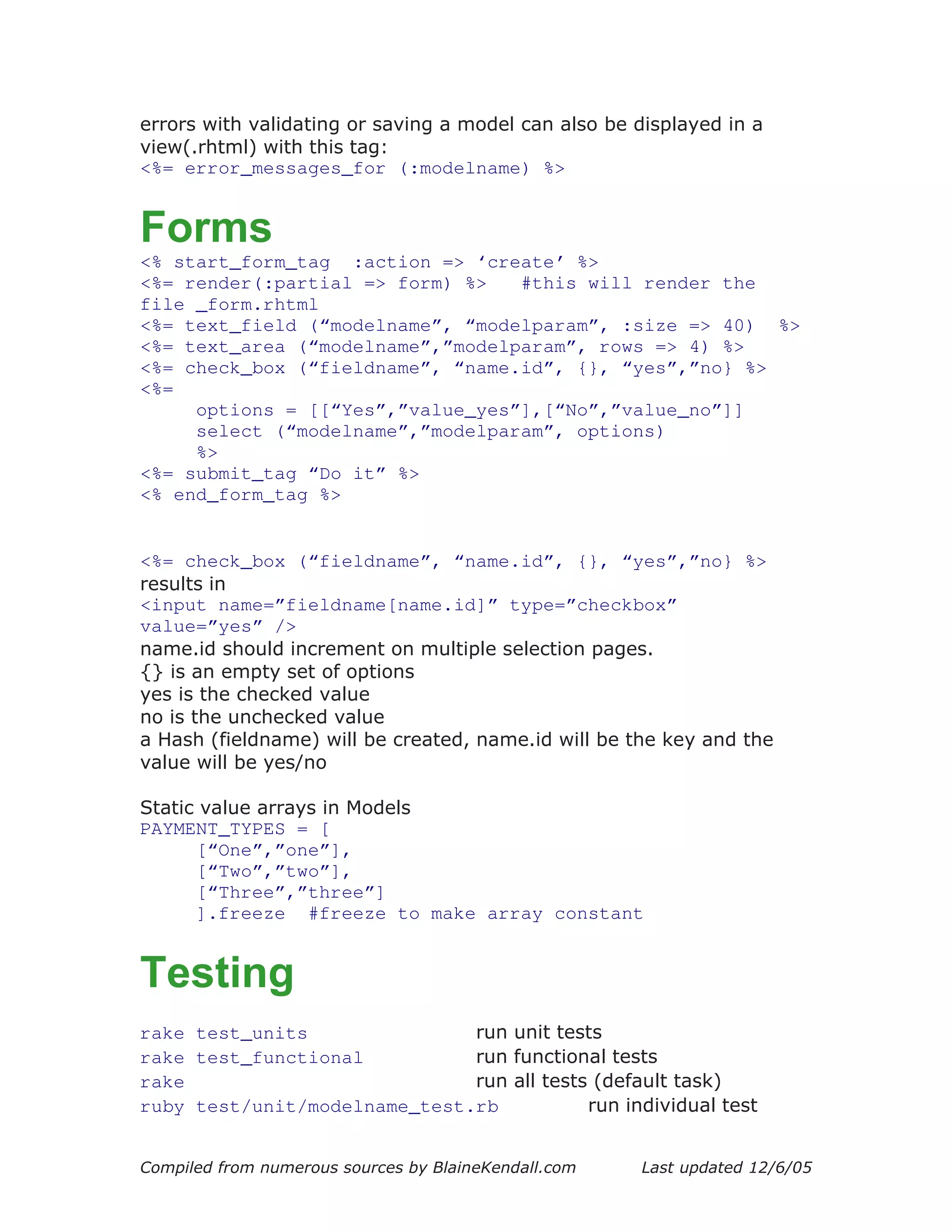 errors with validating or saving a model can also be displayed in a
view(.rhtml) with this tag:
<%= error_messages_for (:modelname) %>


Forms
<% start_form_tag :action => ‘create’ %>
<%= render(:partial => form) %>   #this will render the
file _form.rhtml
<%= text_field (“modelname”, “modelparam”, :size => 40) %>
<%= text_area (“modelname”,”modelparam”, rows => 4) %>
<%= check_box (“fieldname”, “name.id”, {}, “yes”,”no} %>
<%=
     options = [[“Yes”,”value_yes”],[“No”,”value_no”]]
     select (“modelname”,”modelparam”, options)
     %>
<%= submit_tag “Do it” %>
<% end_form_tag %>


<%= check_box (“fieldname”, “name.id”, {}, “yes”,”no} %>
results in
<input name=”fieldname[name.id]” type=”checkbox”
value=”yes” />
name.id should increment on multiple selection pages.
{} is an empty set of options
yes is the checked value
no is the unchecked value
a Hash (fieldname) will be created, name.id will be the key and the
value will be yes/no

Static value arrays in Models
PAYMENT_TYPES = [
      [“One”,”one”],
      [“Two”,”two”],
      [“Three”,”three”]
      ].freeze #freeze to make array constant


Testing
rake test_units               run unit tests
rake test_functional          run functional tests
rake                          run all tests (default task)
ruby test/unit/modelname_test.rb           run individual test


Compiled from numerous sources by BlaineKendall.com   Last updated 12/6/05
 