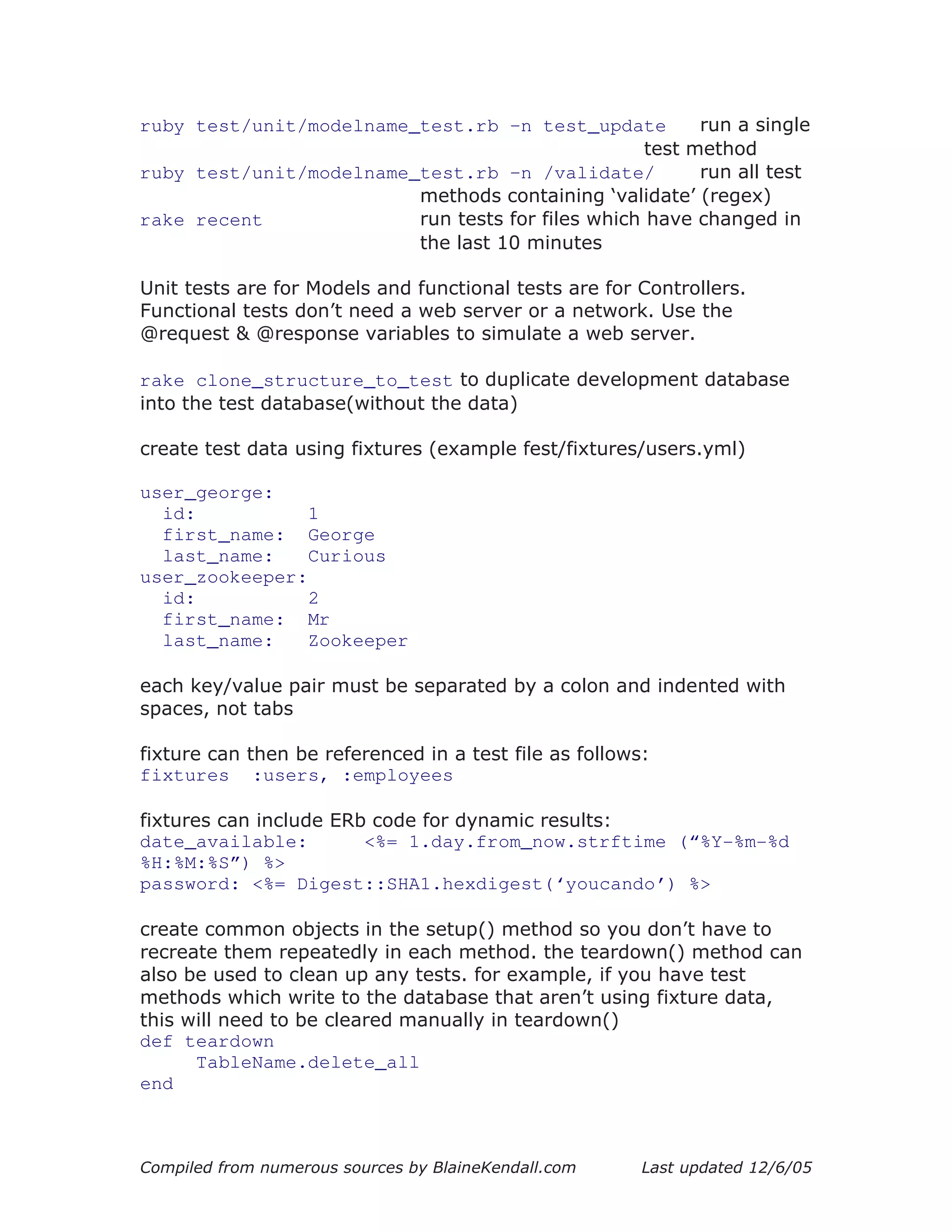 ruby test/unit/modelname_test.rb –n test_update          run a single
                                                   test method
ruby test/unit/modelname_test.rb –n /validate/           run all test
                         methods containing ‘validate’ (regex)
rake recent              run tests for files which have changed in
                         the last 10 minutes

Unit tests are for Models and functional tests are for Controllers.
Functional tests don’t need a web server or a network. Use the
@request & @response variables to simulate a web server.

rake clone_structure_to_test to duplicate development database
into the test database(without the data)

create test data using fixtures (example fest/fixtures/users.yml)

user_george:
  id:           1
  first_name: George
  last_name:    Curious
user_zookeeper:
  id:           2
  first_name: Mr
  last_name:    Zookeeper

each key/value pair must be separated by a colon and indented with
spaces, not tabs

fixture can then be referenced in a test file as follows:
fixtures :users, :employees

fixtures can include ERb code for dynamic results:
date_available:         <%= 1.day.from_now.strftime (“%Y-%m-%d
%H:%M:%S”) %>
password: <%= Digest::SHA1.hexdigest(‘youcando’) %>

create common objects in the setup() method so you don’t have to
recreate them repeatedly in each method. the teardown() method can
also be used to clean up any tests. for example, if you have test
methods which write to the database that aren’t using fixture data,
this will need to be cleared manually in teardown()
def teardown
      TableName.delete_all
end



Compiled from numerous sources by BlaineKendall.com     Last updated 12/6/05
 